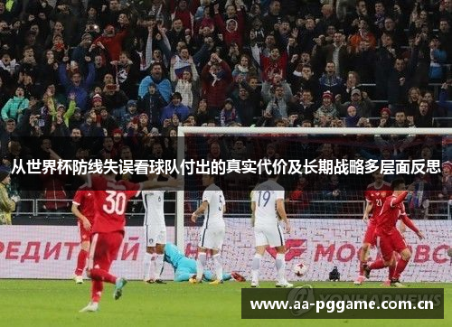 从世界杯防线失误看球队付出的真实代价及长期战略多层面反思